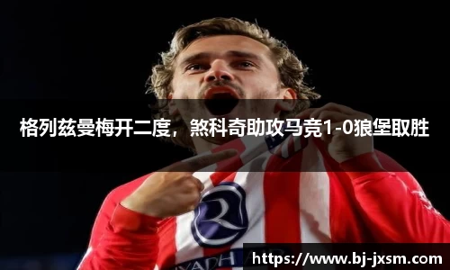 格列兹曼梅开二度，煞科奇助攻马竞1-0狼堡取胜
